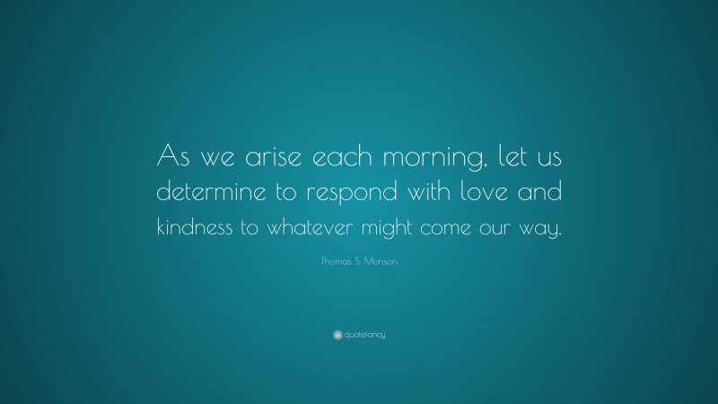 Thomas S. Monson Quote: “As we arise each morning, let us determine to respond with love and kindness to whatever might come our way.”