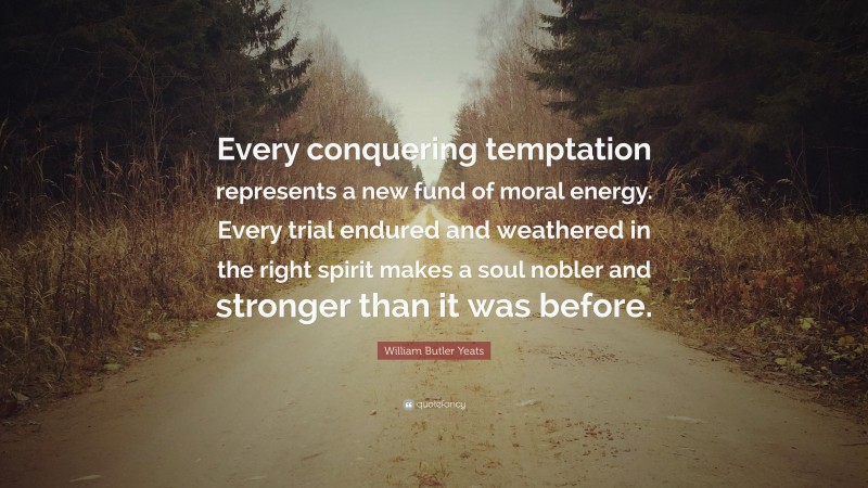 William Butler Yeats Quote: “Every conquering temptation represents a new fund of moral energy. Every trial endured and weathered in the right spirit makes a soul nobler and stronger than it was before.”