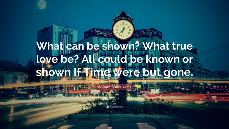 William Butler Yeats Quote: “What can be shown? What true love be? All could be known or shown If Time were but gone.”