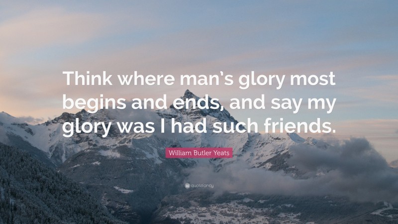 William Butler Yeats Quote: “Think where man’s glory most begins and ends, and say my glory was I had such friends.”