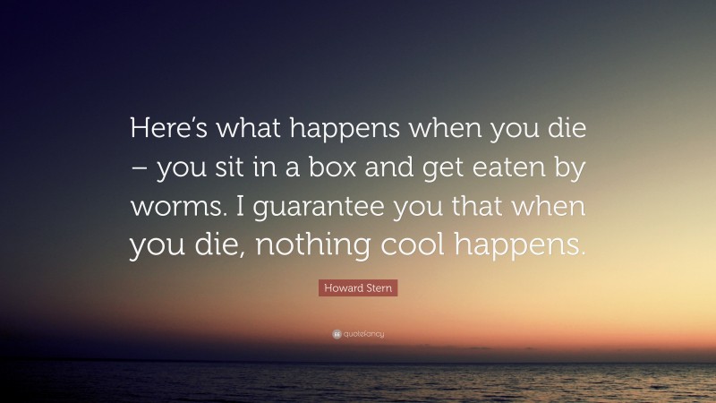 Howard Stern Quote: “Here’s what happens when you die – you sit in a box and get eaten by worms. I guarantee you that when you die, nothing cool happens.”