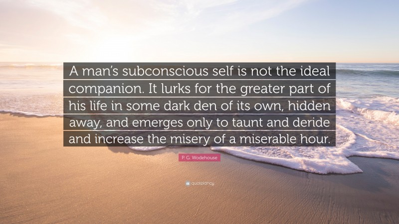 P. G. Wodehouse Quote: “A man’s subconscious self is not the ideal companion. It lurks for the greater part of his life in some dark den of its own, hidden away, and emerges only to taunt and deride and increase the misery of a miserable hour.”
