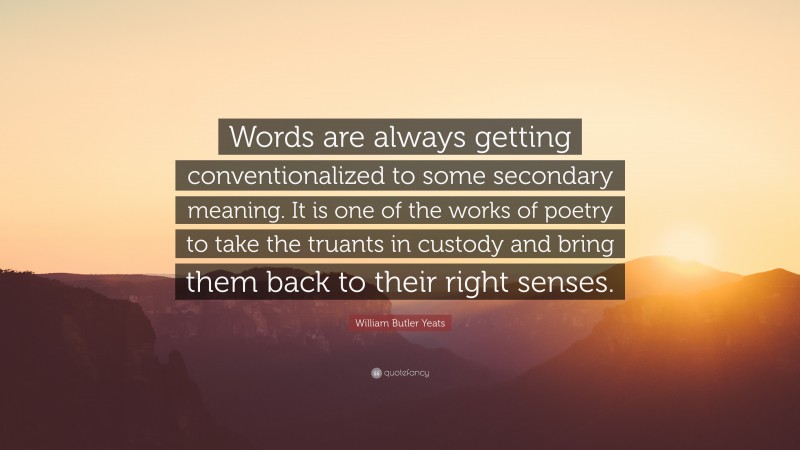 William Butler Yeats Quote: “Words are always getting conventionalized to some secondary meaning. It is one of the works of poetry to take the truants in custody and bring them back to their right senses.”