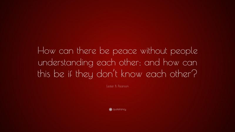 Lester B. Pearson Quote: “How can there be peace without people understanding each other; and how can this be if they don’t know each other?”