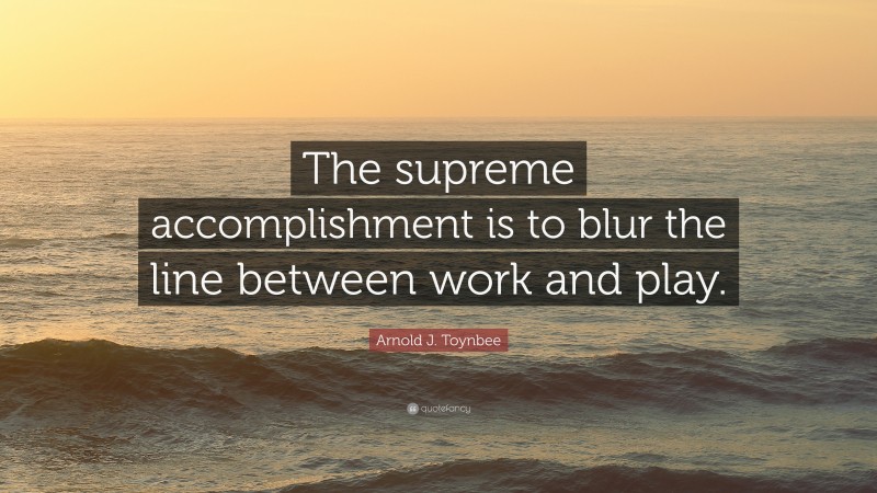 Arnold J. Toynbee Quote: “The supreme accomplishment is to blur the line between work and play.”