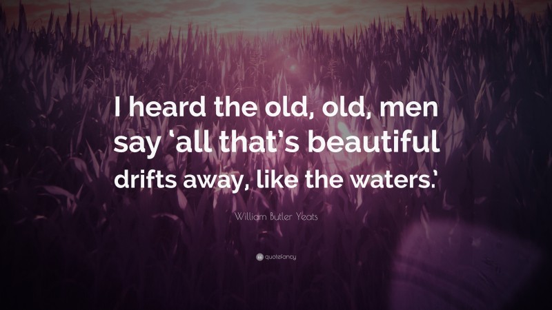 William Butler Yeats Quote: “I heard the old, old, men say ‘all that’s beautiful drifts away, like the waters.’”