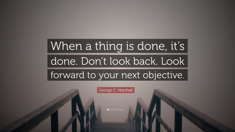 George C. Marshall Quote: “When a thing is done, it’s done. Don’t look back. Look forward to your next objective.”