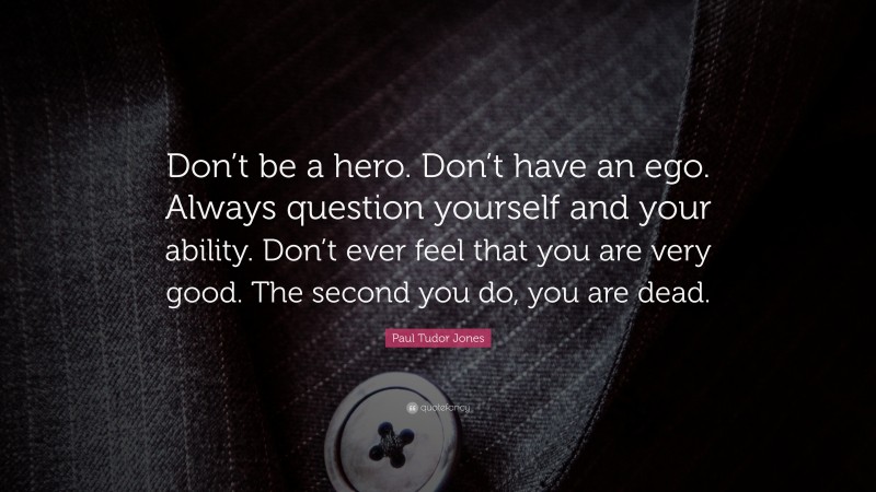 Paul Tudor Jones Quote: “Don’t be a hero. Don’t have an ego. Always question yourself and your ability. Don’t ever feel that you are very good. The second you do, you are dead.”