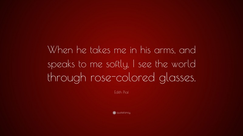 Edith Piaf Quote: “When he takes me in his arms, and speaks to me softly, I see the world through rose-colored glasses.”