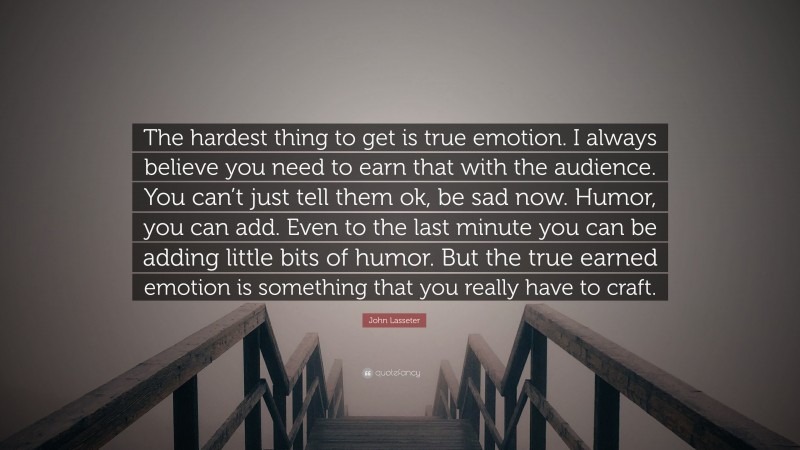 John Lasseter Quote: “The hardest thing to get is true emotion. I always believe you need to earn that with the audience. You can’t just tell them ok, be sad now. Humor, you can add. Even to the last minute you can be adding little bits of humor. But the true earned emotion is something that you really have to craft.”