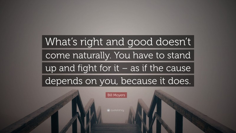 Bill Moyers Quote: “What’s right and good doesn’t come naturally. You have to stand up and fight for it – as if the cause depends on you, because it does.”