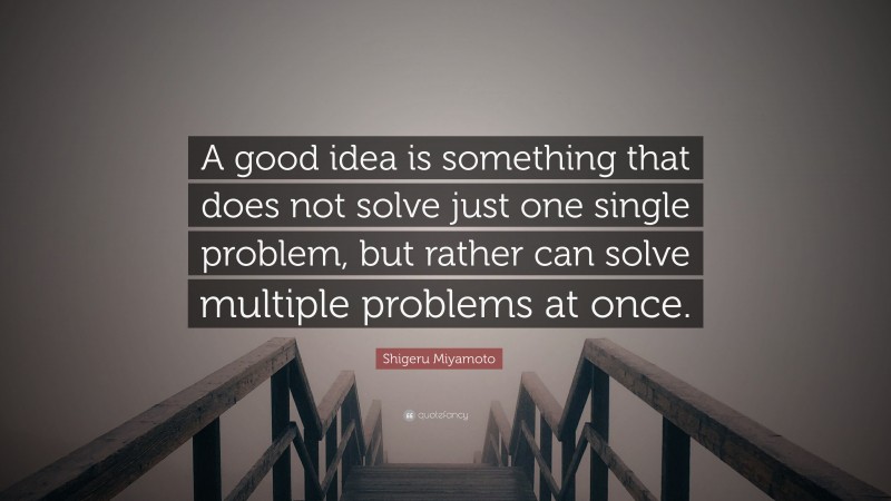 Shigeru Miyamoto Quote: “A good idea is something that does not solve just one single problem, but rather can solve multiple problems at once.”