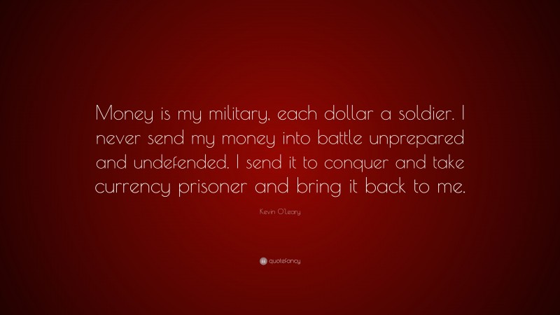 Kevin O'Leary Quote: “Money is my military, each dollar a soldier. I never send my money into battle unprepared and undefended. I send it to conquer and take currency prisoner and bring it back to me.”