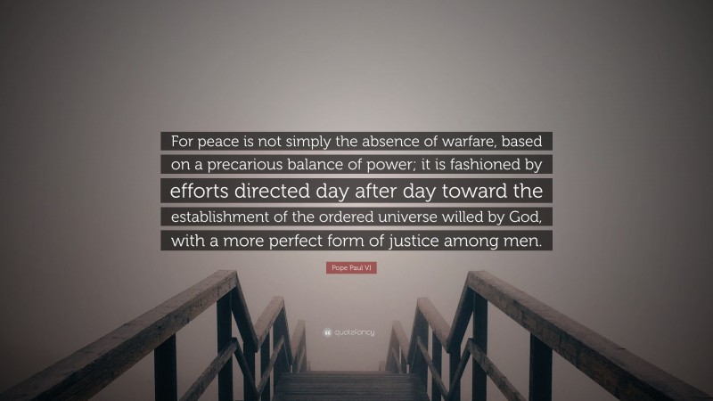 Pope Paul VI Quote: “For peace is not simply the absence of warfare, based on a precarious balance of power; it is fashioned by efforts directed day after day toward the establishment of the ordered universe willed by God, with a more perfect form of justice among men.”
