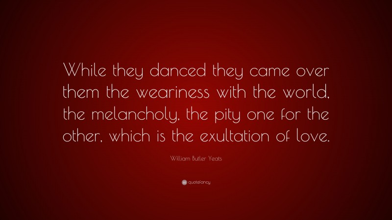 William Butler Yeats Quote: “While they danced they came over them the weariness with the world, the melancholy, the pity one for the other, which is the exultation of love.”