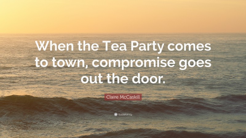 Claire McCaskill Quote: “When the Tea Party comes to town, compromise goes out the door.”