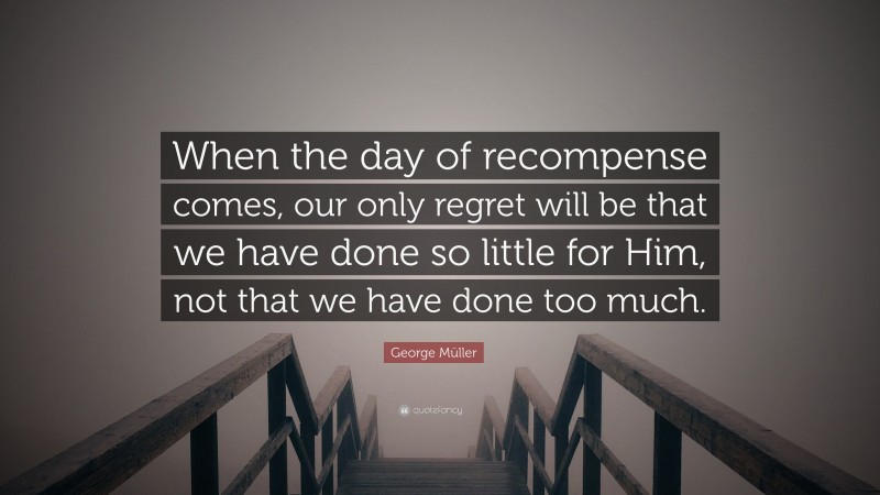 George Müller Quote: “When the day of recompense comes, our only regret will be that we have done so little for Him, not that we have done too much.”