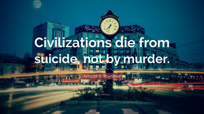Arnold J. Toynbee Quote: “Civilizations die from suicide, not by murder.”