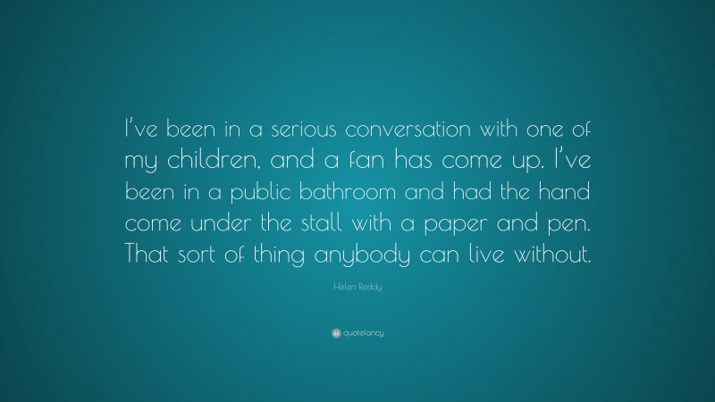 Helen Reddy Quote: “I’ve been in a serious conversation with one of my children, and a fan has come up. I’ve been in a public bathroom and had the hand come under the stall with a paper and pen. That sort of thing anybody can live without.”