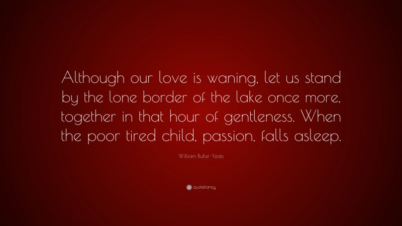 William Butler Yeats Quote: “Although our love is waning, let us stand by the lone border of the lake once more, together in that hour of gentleness. When the poor tired child, passion, falls asleep.”
