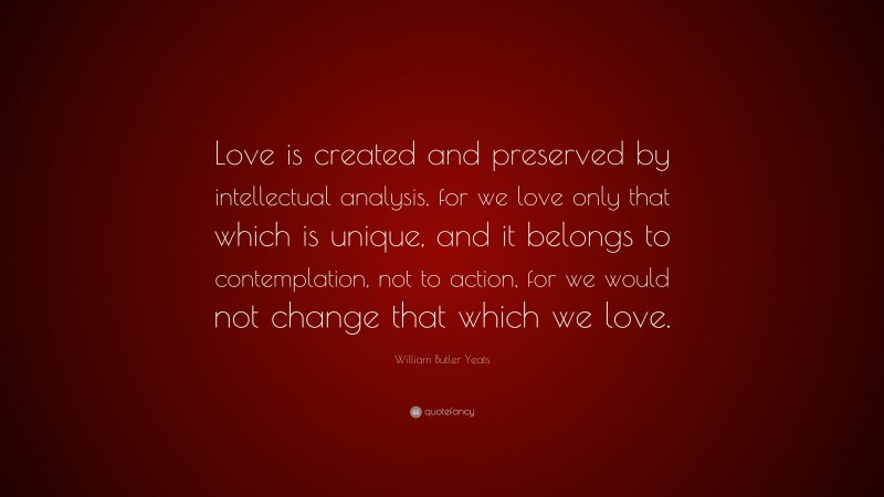 William Butler Yeats Quote: “Love is created and preserved by intellectual analysis, for we love only that which is unique, and it belongs to contemplation, not to action, for we would not change that which we love.”