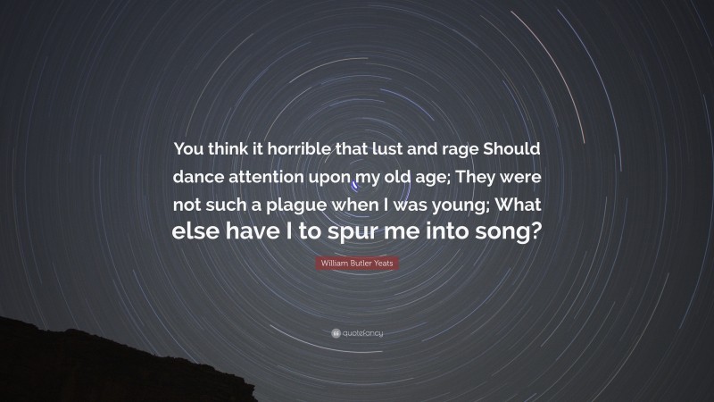 William Butler Yeats Quote: “You think it horrible that lust and rage Should dance attention upon my old age; They were not such a plague when I was young; What else have I to spur me into song?”