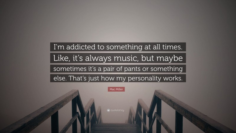 Mac Miller Quote: “I’m addicted to something at all times. Like, it’s always music, but maybe sometimes it’s a pair of pants or something else. That’s just how my personality works.”