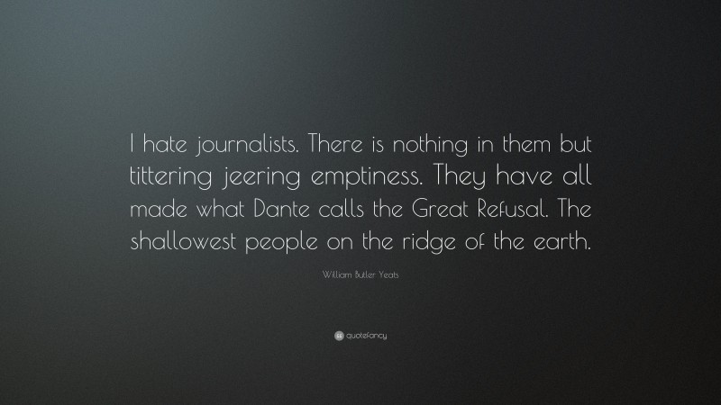 William Butler Yeats Quote: “I hate journalists. There is nothing in them but tittering jeering emptiness. They have all made what Dante calls the Great Refusal. The shallowest people on the ridge of the earth.”