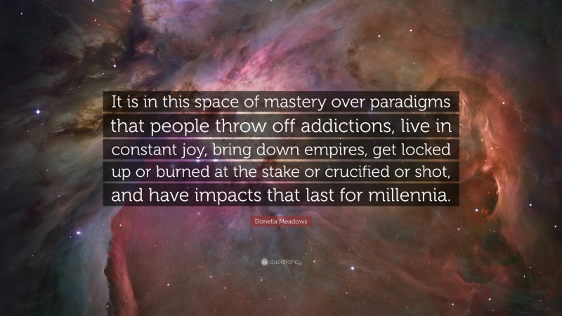 Donella Meadows Quote: “It is in this space of mastery over paradigms that people throw off addictions, live in constant joy, bring down empires, get locked up or burned at the stake or crucified or shot, and have impacts that last for millennia.”