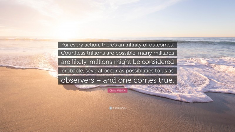 China Miéville Quote: “For every action, there’s an infinity of outcomes. Countless trillions are possible, many milliards are likely, millions might be considered probable, several occur as possibilities to us as observers – and one comes true.”