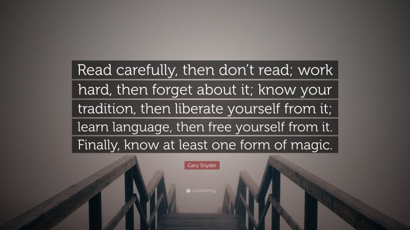 Gary Snyder Quote: “Read carefully, then don’t read; work hard, then forget about it; know your tradition, then liberate yourself from it; learn language, then free yourself from it. Finally, know at least one form of magic.”