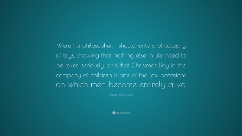 Robert Wilson Lynd Quote: “Were I a philosopher, I should write a philosophy of toys, showing that nothing else in life need to be taken seriously, and that Christmas Day in the company of children is one of the few occasions on which men become entirely alive.”