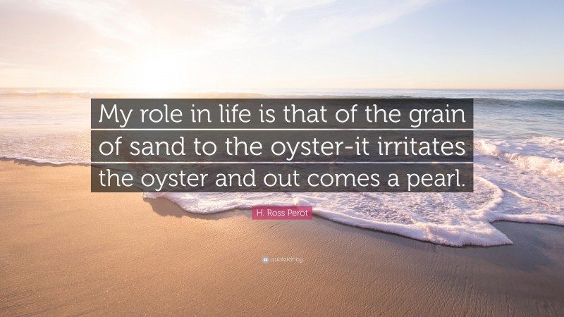 H. Ross Perot Quote: “My role in life is that of the grain of sand to the oyster-it irritates the oyster and out comes a pearl.”