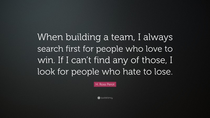 H. Ross Perot Quote: “When building a team, I always search first for people who love to win. If I can’t find any of those, I look for people who hate to lose.”