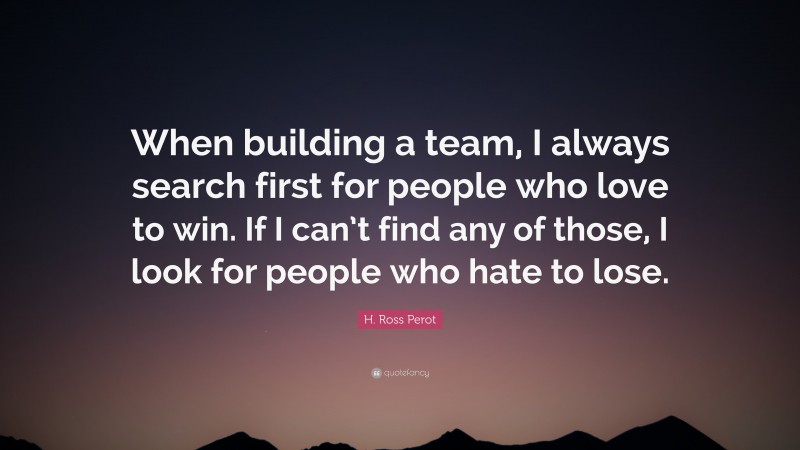 H. Ross Perot Quote: “When building a team, I always search first for people who love to win. If I can’t find any of those, I look for people who hate to lose.”