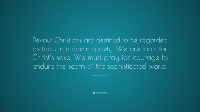Antonin Scalia Quote: “Devout Christians are destined to be regarded as fools in modern society. We are fools for Christ’s sake. We must pray for courage to endure the scorn of the sophisticated world.”