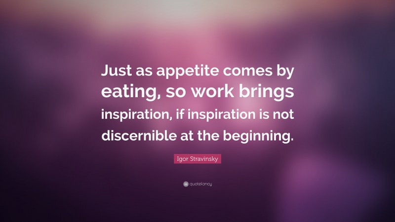 Igor Stravinsky Quote: “Just as appetite comes by eating, so work brings inspiration, if inspiration is not discernible at the beginning.”
