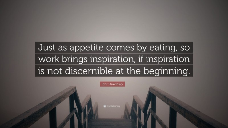 Igor Stravinsky Quote: “Just as appetite comes by eating, so work brings inspiration, if inspiration is not discernible at the beginning.”
