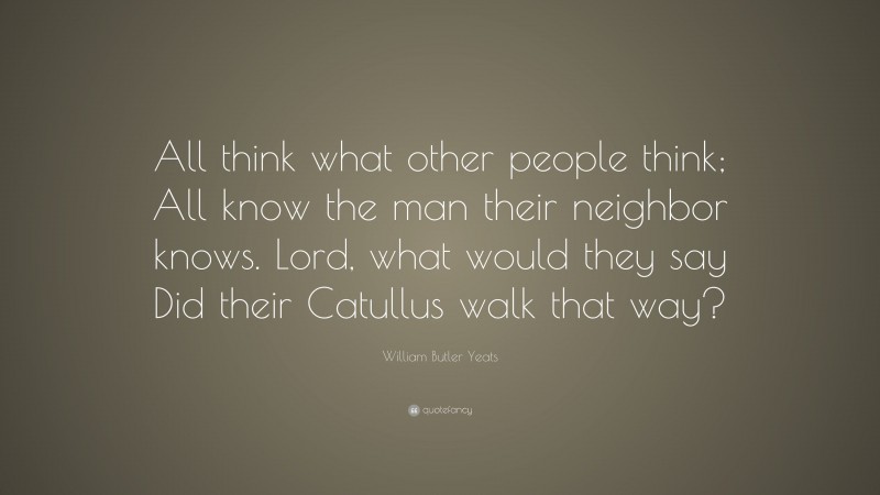 William Butler Yeats Quote: “All think what other people think; All know the man their neighbor knows. Lord, what would they say Did their Catullus walk that way?”