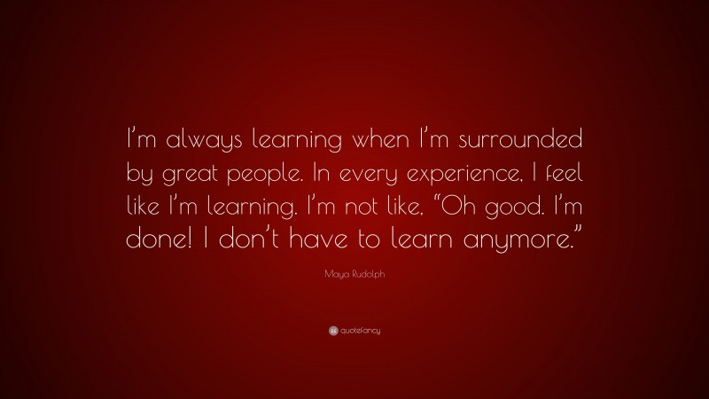Maya Rudolph Quote: “I’m always learning when I’m surrounded by great people. In every experience, I feel like I’m learning. I’m not like, “Oh good. I’m done! I don’t have to learn anymore.””
