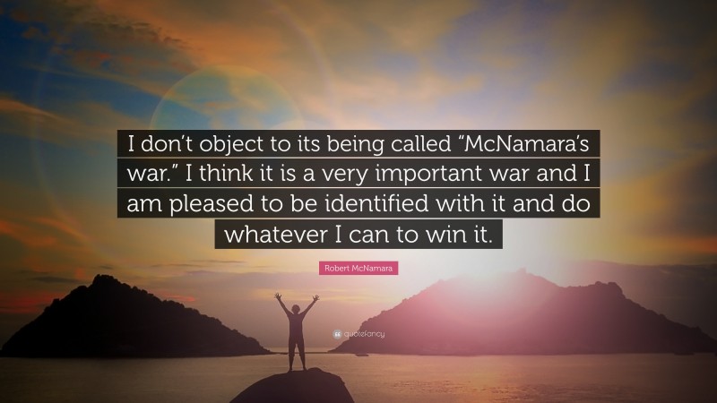 Robert McNamara Quote: “I don’t object to its being called “McNamara’s war.” I think it is a very important war and I am pleased to be identified with it and do whatever I can to win it.”