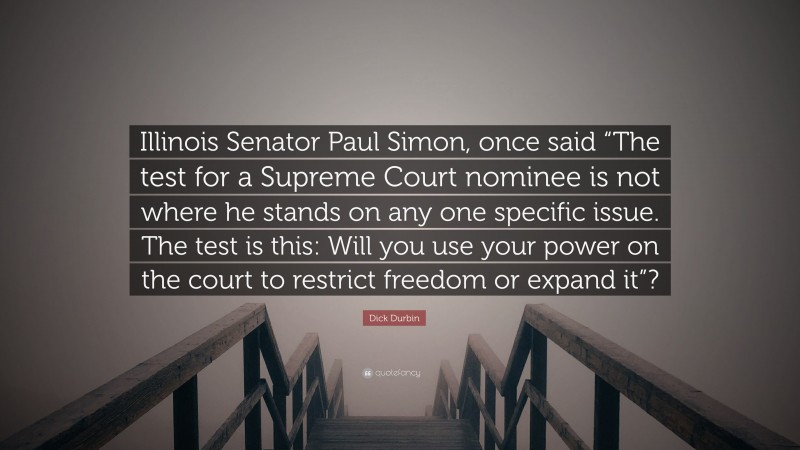 Dick Durbin Quote: “Illinois Senator Paul Simon, once said “The test for a Supreme Court nominee is not where he stands on any one specific issue. The test is this: Will you use your power on the court to restrict freedom or expand it”?”
