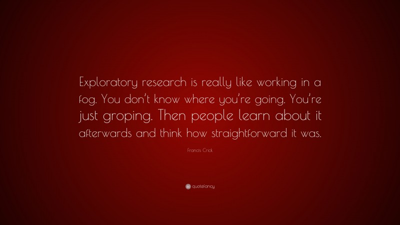 Francis Crick Quote: “Exploratory research is really like working in a fog. You don’t know where you’re going. You’re just groping. Then people learn about it afterwards and think how straightforward it was.”