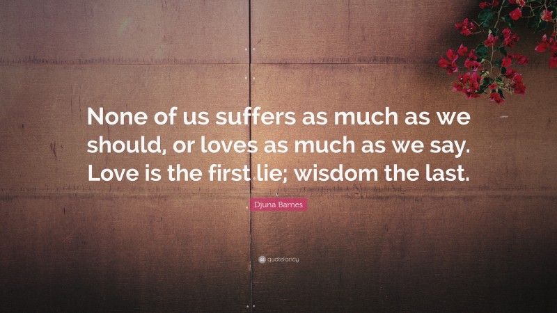 Djuna Barnes Quote: “None of us suffers as much as we should, or loves as much as we say. Love is the first lie; wisdom the last.”