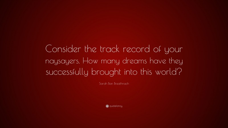 Sarah Ban Breathnach Quote: “Consider the track record of your naysayers. How many dreams have they successfully brought into this world?”