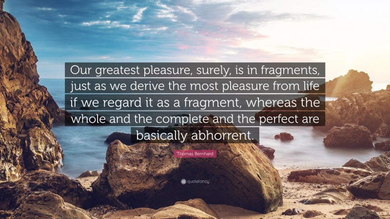 Thomas Bernhard Quote: “Our greatest pleasure, surely, is in fragments, just as we derive the most pleasure from life if we regard it as a fragment, whereas the whole and the complete and the perfect are basically abhorrent.”