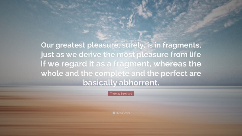 Thomas Bernhard Quote: “Our greatest pleasure, surely, is in fragments, just as we derive the most pleasure from life if we regard it as a fragment, whereas the whole and the complete and the perfect are basically abhorrent.”