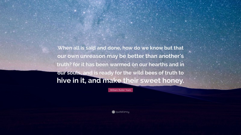 William Butler Yeats Quote: “When all is said and done, how do we know but that our own unreason may be better than another’s truth? for it has been warmed on our hearths and in our souls, and is ready for the wild bees of truth to hive in it, and make their sweet honey.”