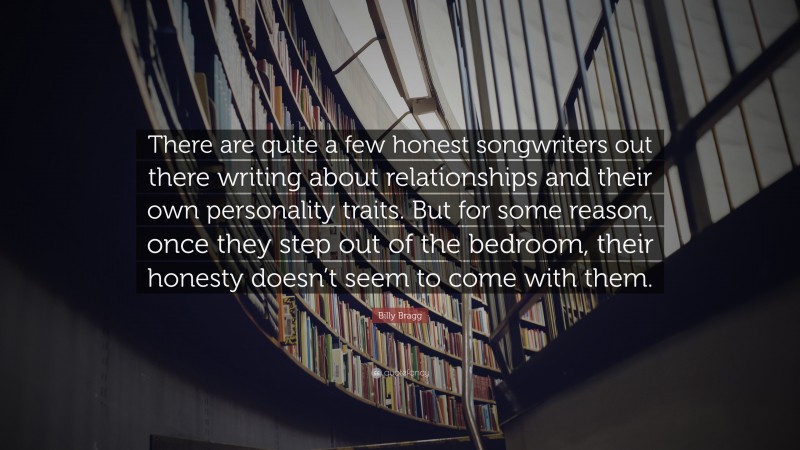Billy Bragg Quote: “There are quite a few honest songwriters out there writing about relationships and their own personality traits. But for some reason, once they step out of the bedroom, their honesty doesn’t seem to come with them.”