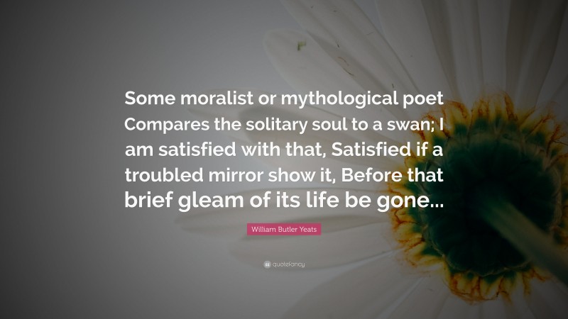 William Butler Yeats Quote: “Some moralist or mythological poet Compares the solitary soul to a swan; I am satisfied with that, Satisfied if a troubled mirror show it, Before that brief gleam of its life be gone...”